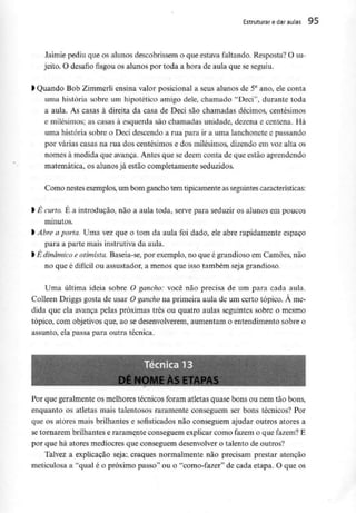 Estruturar e daraulas 95
Jaimie pediu que os alunos descobrissem o que estava faltando. Resposta? O su-
jeito. O desafio fisgou os alunos por toda a hora de aula que seseguiu.
l Quando Bob Zimmerli ensina valor posicionai a seus alunos de 5°ano, ele conta
uma história sobre um hipotético amigo dele, chamado "Deci", durante toda
a aula. As casas à direita da casa de Deci são chamadas décimos, centésimos
e milésimos; as casas à esquerda são chamadas unidade, dezena e centena. Há
uma história sobre o Deci descendo a rua para ir a uma lanchonete e passando
por várias casas na rua dos centésimos e dos milésimos, dizendo em voz alta os
nomes à medida que avança. Antes que se dêem conta de que estão aprendendo
matemática, os alunos já estão completamente seduzidos.
Como nestesexemplos,um bom gancho tem tipicamenteas seguintescaracterísticas:
l É curto. É a introdução, não a aula toda, serve para seduzir os alunos em poucos
minutos,
l Abre aporta. Uma vezque o tom da aula foi dado, ele abre rapidamente espaço
para a parte mais instrutivada aula.
l É dinâmicoeotimista. Baseia-se, por exemplo,no que é grandioso em Camões, não
no que é difícil ou assustador, a menos que isso também seja grandioso.
Uma última ideia sobre O gancho: você não precisa de um para cada aula.
Colleen Driggs gosta de usar O gancho na primeira aula de um certo tópico. À me-
dida que ela avança pelas próximas três ou quatro aulas seguintes sobre o mesmo
tópico, com objetivos que, ao se desenvolverem,aumentam o entendimento sobre o
assunto, ela passa para outra técnica.
Dl NOME ÀSETAPAS
Por que geralmente os melhores técnicos foram atletas quase bons ou nem tão bons,
enquanto os atletas mais talentosos raramente conseguem ser bons técnicos? Por
que os atores mais brilhantes e sofisticados não conseguem ajudar outros atores a
se tornarem brilhantes e raramente conseguem explicar como fazem o que fazem? E
por que há atores medíocres que conseguem desenvolver o talento de outros?
Talvez a explicação seja: craques normalmente não precisam prestar atenção
meticulosa a "qua! é o próximo passo" ou o "como-fazer" de cada etapa. O que os
 