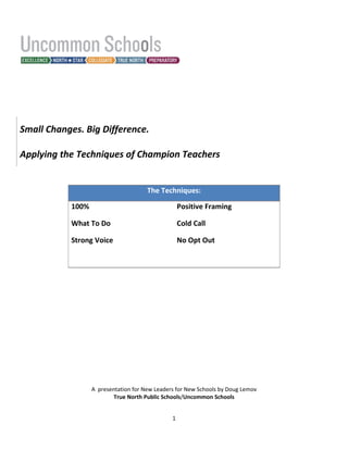 Small Changes. Big Difference.

Applying the Techniques of Champion Teachers


                                      The Techniques:

           100%                                    Positive Framing

           What To Do                              Cold Call

           Strong Voice                            No Opt Out




                  A presentation for New Leaders for New Schools by Doug Lemov
                          True North Public Schools/Uncommon Schools


                                               1
 