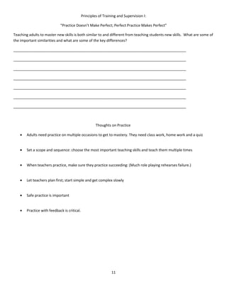 Principles of Training and Supervision I:

                             “Practice Doesn’t Make Perfect; Perfect Practice Makes Perfect”

Teaching adults to master new skills is both similar to and different from teaching students new skills. What are some of
the important similarities and what are some of the key differences?

_____________________________________________________________________________________

_____________________________________________________________________________________

_____________________________________________________________________________________

_____________________________________________________________________________________

_____________________________________________________________________________________

_____________________________________________________________________________________

_____________________________________________________________________________________



                                                       Thoughts on Practice

    •   Adults need practice on multiple occasions to get to mastery. They need class work, home work and a quiz


    •   Set a scope and sequence: choose the most important teaching skills and teach them multiple times


    •   When teachers practice, make sure they practice succeeding: (Much role playing rehearses failure.)


    •   Let teachers plan first; start simple and get complex slowly


    •   Safe practice is important


    •   Practice with feedback is critical.




                                                                 11
 