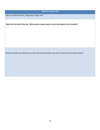 What To Do Warm Up

Clip #2: Heather Bowman, Milwaukee College Prep



Watch the first half of the clip. What would a typical teacher say to the student in this situation?




Watch the whole clip: What do you notice about what Heather says and/or about how the student reacts?




                                                           12
 