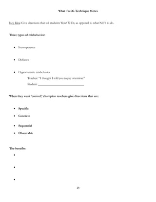 What To Do Technique Notes


Key Idea: Give directions that tell students What To Do, as opposed to what NOT to do.


Three types of misbehavior:



   •   Incompetence



   •   Defiance



   •   Opportunistic misbehavior
                Teacher: “I thought I told you to pay attention.”
                Student: ______________________________


When they want ‘control,’ champion teachers give directions that are:



   •   Specific

   •   Concrete


   •   Sequential

   •   Observable




The benefits:

   •



   •



   •

                                                         14
 