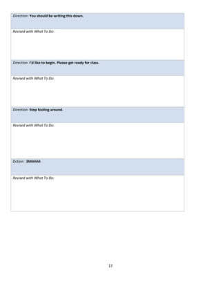 Direction: You should be writing this down.


Revised with What To Do:




Direction: I’d like to begin. Please get ready for class.


Revised with What To Do:




Direction: Stop fooling around.


Revised with What To Do:




Dction: Shhhhhh



Revised with What To Do:




                                                            17
 