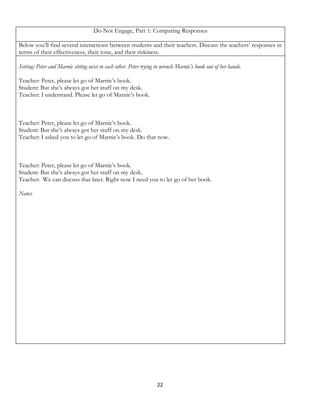 Do Not Engage, Part 1: Comparing Responses

Below you’ll find several interactions between students and their teachers. Discuss the teachers’ responses in
terms of their effectiveness, their tone, and their riskiness.

Setting: Peter and Marnie sitting next to each other. Peter trying to wrench Marnie’s book out of her hands.

Teacher: Peter, please let go of Marnie’s book.
Student: But she’s always got her stuff on my desk.
Teacher: I understand. Please let go of Marnie’s book.



Teacher: Peter, please let go of Marnie’s book.
Student: But she’s always got her stuff on my desk.
Teacher: I asked you to let go of Marnie’s book. Do that now.



Teacher: Peter, please let go of Marnie’s book.
Student: But she’s always got her stuff on my desk.
Teacher: We can discuss that later. Right now I need you to let go of her book.

Notes:




                                                                   22
 
