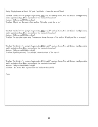 Setting: Early afternoon in March. 10th grade English class. A smart but mercurial bunch.

Teacher: The book we’re going to begin today, 1984, is a 20th century classic. You will discuss it and probably
read it again in college. Does anyone know the name of the author?
Student: Did you read 1984 in college?
Teacher: That is not the name of the author. Who else would like to try?



Teacher: The book we’re going to begin today, 1984, is a 20th century classic. You will discuss it and probably
read it again in college. Does anyone know the name of the author?
Student: Did you read 1984 in college?
Teacher: The question, again, was, Does anyone know the name of the author? Would you like to try again?



Teacher: The book we’re going to begin today, 1984, is a 20th century classic. You will discuss it and probably
read it again in college. Does anyone know the name of the author?
Student: Did you read 1984 in college?
Teacher: [Ignoring student] Does anyone know the name of the author?



Teacher: The book we’re going to begin today, 1984, is a 20th century classic. You will discuss it and probably
read it again in college. Does anyone know the name of the author?
Student: Did you read 1984 in college?
Teacher: I did. Now, does anyone know the name of the author?


Notes:




                                                                23
 