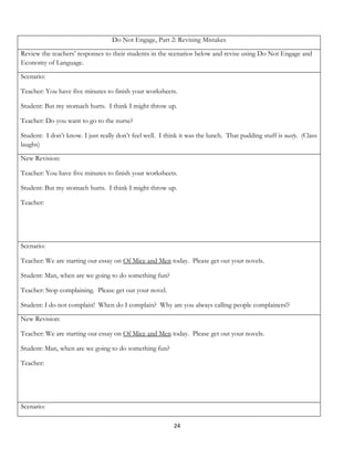 Do Not Engage, Part 2: Revising Mistakes

Review the teachers’ responses to their students in the scenarios below and revise using Do Not Engage and
Economy of Language.

Scenario:

Teacher: You have five minutes to finish your worksheets.

Student: But my stomach hurts. I think I might throw up.

Teacher: Do you want to go to the nurse?

Student: I don’t know. I just really don’t feel well. I think it was the lunch. That pudding stuff is nasty. (Class
laughs)

New Revision:

Teacher: You have five minutes to finish your worksheets.

Student: But my stomach hurts. I think I might throw up.

Teacher:




Scenario:

Teacher: We are starting our essay on Of Mice and Men today. Please get out your novels.

Student: Man, when are we going to do something fun?

Teacher: Stop complaining. Please get out your novel.

Student: I do not complain! When do I complain? Why are you always calling people complainers!?

New Revision:

Teacher: We are starting our essay on Of Mice and Men today. Please get out your novels.

Student: Man, when are we going to do something fun?

Teacher:




Scenario:

                                                           24
 