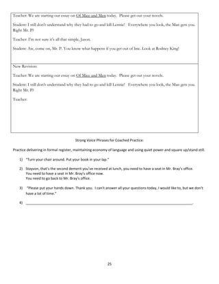Teacher: We are starting our essay on Of Mice and Men today. Please get out your novels.

Student: I still don’t understand why they had to go and kill Lennie! Everywhere you look, the Man gets you.
Right Mr. P?

Teacher: I’m not sure it’s all that simple, Jason.

Student: Aw, come on, Mr. P. You know what happens if you get out of line. Look at Rodney King!



New Revision:

Teacher: We are starting our essay on Of Mice and Men today. Please get out your novels.

Student: I still don’t understand why they had to go and kill Lennie! Everywhere you look, the Man gets you.
Right Mr. P?

Teacher:




                                        Strong Voice Phrases for Coached Practice:

Practice delivering in formal register, maintaining economy of language and using quiet power and square up/stand still.

    1) “Turn your chair around. Put your book in your lap.”

    2) Stayvon, that’s the second demerit you’ve received at lunch, you need to have a seat in Mr. Bray’s office.
       You need to have a seat in Mr. Bray’s office now.
       You need to go back to Mr. Bray’s office.

    3)   “Please put your hands down. Thank you. I can’t answer all your questions today, I would like to, but we don’t
         have a lot of time.”

    4) _____________________________________________________________________________________.




                                                           25
 