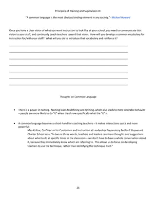 Principles of Training and Supervision III:

              “A common language is the most obvious binding element in any society.”- Michael Howard



Once you have a clear vision of what you want instruction to look like at your school, you need to communicate that
vision to your staff, and continually coach teachers toward that vision. How will you develop a common vocabulary for
instruction for/with your staff? What will you do to introduce that vocabulary and reinforce it?

_____________________________________________________________________________________

_____________________________________________________________________________________

_____________________________________________________________________________________

_____________________________________________________________________________________

_____________________________________________________________________________________

_____________________________________________________________________________________

_____________________________________________________________________________________



                                           Thoughts on Common Language



   •   There is a power in naming. Naming leads to defining and refining, which also leads to more desirable behavior
       – people are more likely to do “it” when they know specifically what the “it” is.


   •   A common language becomes a short-hand for coaching teachers – it makes interactions quick and more
       powerful:
              Max Koltuv, Co-Director for Curriculum and Instruction at Leadership Preparatory Bedford Stuyvesant
              Charter School says, “In two or three words, teachers and leaders can share thoughts and suggestions
              about what to do at specific times in the classroom – we don’t have to have a whole conversation about
              it, because they immediately know what I am referring to. This allows us to focus on developing
              teachers to use the technique, rather than identifying the technique itself.”




                                                           26
 