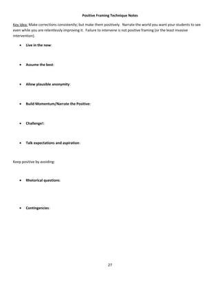 Positive Framing Technique Notes

Key Idea: Make corrections consistently; but make them positively. Narrate the world you want your students to see
even while you are relentlessly improving it. Failure to intervene is not positive framing (or the least invasive
intervention).

    •   Live in the now:



    •   Assume the best:



    •   Allow plausible anonymity:



    •   Build Momentum/Narrate the Positive:



    •   Challenge!:



    •   Talk expectations and aspiration:



Keep positive by avoiding:



    •   Rhetorical questions:




    •   Contingencies:




                                                          27
 