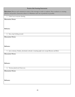 Positive Re-Framing Statements

Directions: Discuss each statement in terms of the message it sends to students. How conducive to creating
effective and positive classroom culture is it? Reframe each one as positively as possible.

   1. I don’t see everyone slanting.

Discussion Notes:




Reframe:


   2. Kea, stop fooling around.

Discussion Notes:




Reframe:


   3. Just a minute, Charles, absolutely nobody is tracking right now except Dyonte and Beth.

Discussion Notes:




Reframe:


   4. Tyrone, Jamal can’t hear you.

Discussion Notes:




Reframe:




                                                       29
 