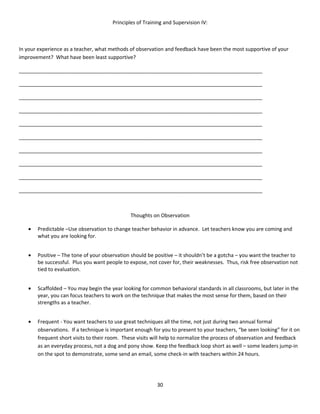 Principles of Training and Supervision IV:



In your experience as a teacher, what methods of observation and feedback have been the most supportive of your
improvement? What have been least supportive?

_____________________________________________________________________________________

_____________________________________________________________________________________

_____________________________________________________________________________________

_____________________________________________________________________________________

_____________________________________________________________________________________

_____________________________________________________________________________________

_____________________________________________________________________________________

_____________________________________________________________________________________

_____________________________________________________________________________________

_____________________________________________________________________________________



                                               Thoughts on Observation

   •   Predictable –Use observation to change teacher behavior in advance. Let teachers know you are coming and
       what you are looking for.


   •   Positive – The tone of your observation should be positive – it shouldn’t be a gotcha – you want the teacher to
       be successful. Plus you want people to expose, not cover for, their weaknesses. Thus, risk free observation not
       tied to evaluation.


   •   Scaffolded – You may begin the year looking for common behavioral standards in all classrooms, but later in the
       year, you can focus teachers to work on the technique that makes the most sense for them, based on their
       strengths as a teacher.


   •   Frequent - You want teachers to use great techniques all the time, not just during two annual formal
       observations. If a technique is important enough for you to present to your teachers, “be seen looking” for it on
       frequent short visits to their room. These visits will help to normalize the process of observation and feedback
       as an everyday process, not a dog and pony show. Keep the feedback loop short as well – some leaders jump-in
       on the spot to demonstrate, some send an email, some check-in with teachers within 24 hours.




                                                          30
 