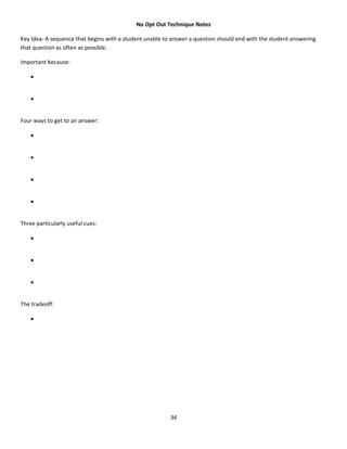 No Opt Out Technique Notes

Key Idea: A sequence that begins with a student unable to answer a question should end with the student answering
that question as often as possible.

Important because:

    •


    •


Four ways to get to an answer:

    •


    •


    •


    •


Three particularly useful cues:

    •


    •


    •


The tradeoff:

    •




                                                         34
 