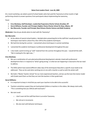 Notes from Leaders Panel - June 26, 2009

At a recent workshop, we asked a panel of school leaders who had used the Taxonomy to drive results in high
performing schools to answer questions from participants about implementing the taxonomy.

Panel:

    •    Erica Woolway, Staff Developer, Leadership Preparatory Charter School, Brooklyn, NY
    •    Darryl Williams, Founder and Principal, Brighter Choice Charter School for Boys, Albany , NY
    •    Ben Marcovitz, Founder and Principal, New Orleans Charter Science and Math Academy

Moderator: How do you decide where to start with the Taxonomy?

Ben Marcovitz:
   • At the advice of several school leaders, I decided when presenting this to the staff that I would present the
      techniques most tied to culture first, then shift to the academic techniques.
   • We had time during the summer – I presented culture techniques in summer workshop.

    •    I presented the academic techniques in professional development throughout the year

    •    I also made a point to bring up “cold” material from the summer throughout the year. I would tell the staff,
         “We’re looking for this right now…”

Erica Woolway:
    • We use a combination of a pre-planned professional development calendar mixed with professional
       development that is in response to “what’s going wrong,” or what we see happening in classrooms that we need
       to address.

    •    The DVDs (which have several different video clips of the techniques) help when a specific issue needs to be
         addressed. They can be used when working one on one with a teacher as well as with the whole staff.

    •    We hold a “Master Teacher retreat” for our more experienced teachers, and we use the train-the-trainer model
         with Grade Level Chairs so that they can train the teachers in their grade level.

Darryl Williams:
   • It is important to keep in mind that you want your teachers to be able to be successful.

    •    Teachers sometimes suspect they are hand-picked children or teachers in the videos. We always starts with,
         “This is something that you CAN do with hard work.”

    •    We start small:

             o   I don’t even tell the staff that there is an entire Taxonomy

             o   We roll-out in increments

             o   We also start with behavior techniques:


                                                             37
 