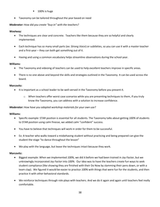    100% is huge

   •   Taxonomy can be tailored throughout the year based on need

Moderator: How did you create “buy-in” with the teachers?

Woolway:
  • The techniques are clear and concrete. Teachers like them because they are so helpful and clearly
      implemented.

   •   Each technique has so many small parts (ex: Strong Voice) or subtleties, so you can use it with a master teacher
       and a first-year – they can both get something out of it.

   •   Having and using a common vocabulary helps streamline observations during the school year.

Williams:
    • The Taxonomy and videoing of teachers can be used to help excellent teachers improve in specific areas.

   •   There is no one above and beyond the skills and strategies outlined in the Taxonomy. It can be used across the
       board.

Marcovitz:
   • It is important as a school leader to be well-versed in the Taxonomy before you present it.

           o   When teachers offer worst case scenarios while you are presenting techniques to them, if you truly
               know the Taxonomy, you can address with a solution to increase confidence.

Moderator: How have you adapted workshop materials for your own use?

Williams:
    • Specific example: STAR position is essential for all students. The Taxonomy talks about getting 100% of students
       to STAR position using calm finesse, we added calm “confident” success.

   •   You have to believe that techniques will work in order for them to be successful.

   •   Ex: A teacher who walks toward a misbehaving student without practicing and being prepared can give the
       student the stage “to dance throughout the lesson”

   •   We play with the language, but leave the techniques intact because they work.

Marcovitz:
   • Biggest example: When we implemented 100%, we did it before we had been trained in Joy Factor, but we
       unknowingly incorporated Joy Factor into 100%. Our idea was to have the teachers create fun ways to seek
       student compliance (like showing they are finished with their Do Now by slamming their pens down, or with a
       team clap). We figured it would be easier to practice 100% with things that were fun for the students, and then
       practice it with other behavioral standards.

   •   We reinforce techniques through role plays with teachers. And we do it again and again until teachers feel really
       comfortable.

                                                          38
 