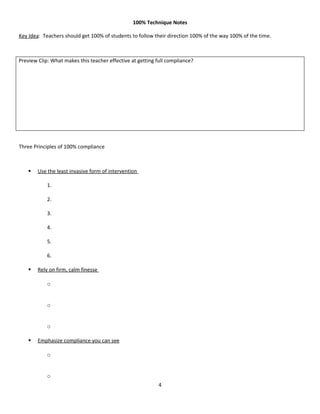 100% Technique Notes

Key Idea: Teachers should get 100% of students to follow their direction 100% of the way 100% of the time.



Preview Clip: What makes this teacher effective at getting full compliance?




Three Principles of 100% compliance



       Use the least invasive form of intervention

            1.

            2.

            3.

            4.

            5.

            6.

       Rely on firm, calm finesse

            o


            o


            o

       Emphasize compliance you can see

            o


            o
                                                            4
 
