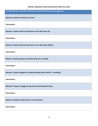 Activity: Using Non-Verbal Interventions While You Teach

For each behavior, describe an effective non-verbal intervention you might use.


Behavior: Student slouching in his chair


Intervention:


Behavior: Student with her head down on her desk (eyes up)


Intervention:


Behavior: Student with her head down on her desk (eyes hidden)


Intervention:


Behavior: Student gazing out window while peer is talking.


Intervention:


Behavior: Student engaged in sustained looking under desk for “something”


Intervention:


Behavior: Frequent struggler doing well and working hard today.


Intervention:


Behavior: Student writing when it’s “pencils down”


Intervention:




                                                          8
 