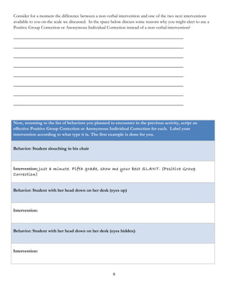 Consider for a moment the difference between a non-verbal intervention and one of the two next interventions
available to you on the scale we discussed. In the space below discuss some reasons why you might elect to use a
Positive Group Correction or Anonymous Individual Correction instead of a non-verbal intervention?

____________________________________________________________________________

____________________________________________________________________________

____________________________________________________________________________

____________________________________________________________________________

____________________________________________________________________________

____________________________________________________________________________

____________________________________________________________________________

____________________________________________________________________________



Now, returning to the list of behaviors you planned to encounter in the previous activity, script an
effective Positive Group Correction or Anonymous Individual Correction for each. Label your
intervention according to what type it is. The first example is done for you.


Behavior: Student slouching in his chair



Intervention: Just a minute. Fifth grade, show me your best SLANT. (Positive Group
Correction)


Behavior: Student with her head down on her desk (eyes up)



Intervention:



Behavior: Student with her head down on her desk (eyes hidden)



Intervention:




                                                        9
 