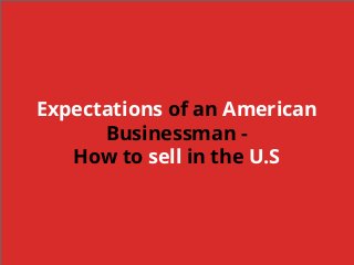 Who am I and What do I know?
Business and
Economic
Development for
over 25 years
Technology
companies
➔ Software
➔ Manufacturing
State Economic
Development
office in both
International
Trade and
Entrepreneurism
Expectations of an American
Businessman -
How to sell in the U.S
 