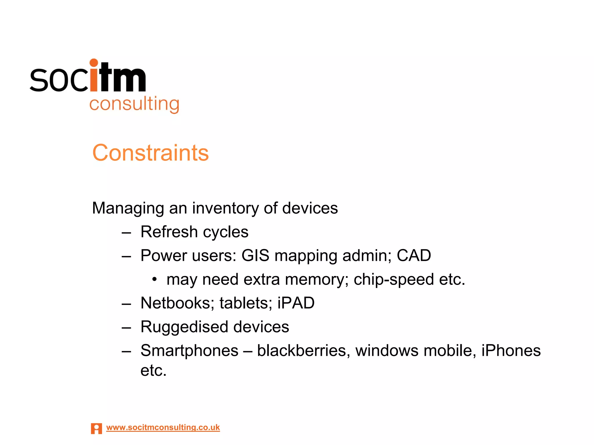 Constraints

Managing an inventory of devices
   – Refresh cycles
   – Power users: GIS mapping admin; CAD
       • may need extra memory; chip-speed etc.
   – Netbooks; tablets; iPAD
   – Ruggedised devices
   – Smartphones – blackberries, windows mobile, iPhones
     etc.


 www.socitmconsulting.co.uk
 