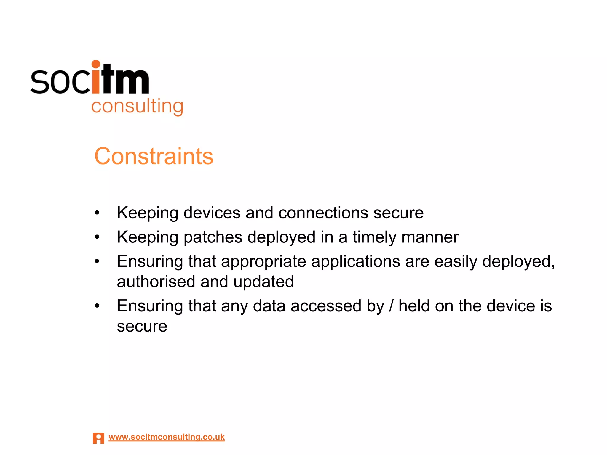 Constraints

•    Keeping devices and connections secure
•    Keeping patches deployed in a timely manner
•    Ensuring that appropriate applications are easily deployed,
     authorised and updated
•    Ensuring that any data accessed by / held on the device is
     secure




    www.socitmconsulting.co.uk
 
