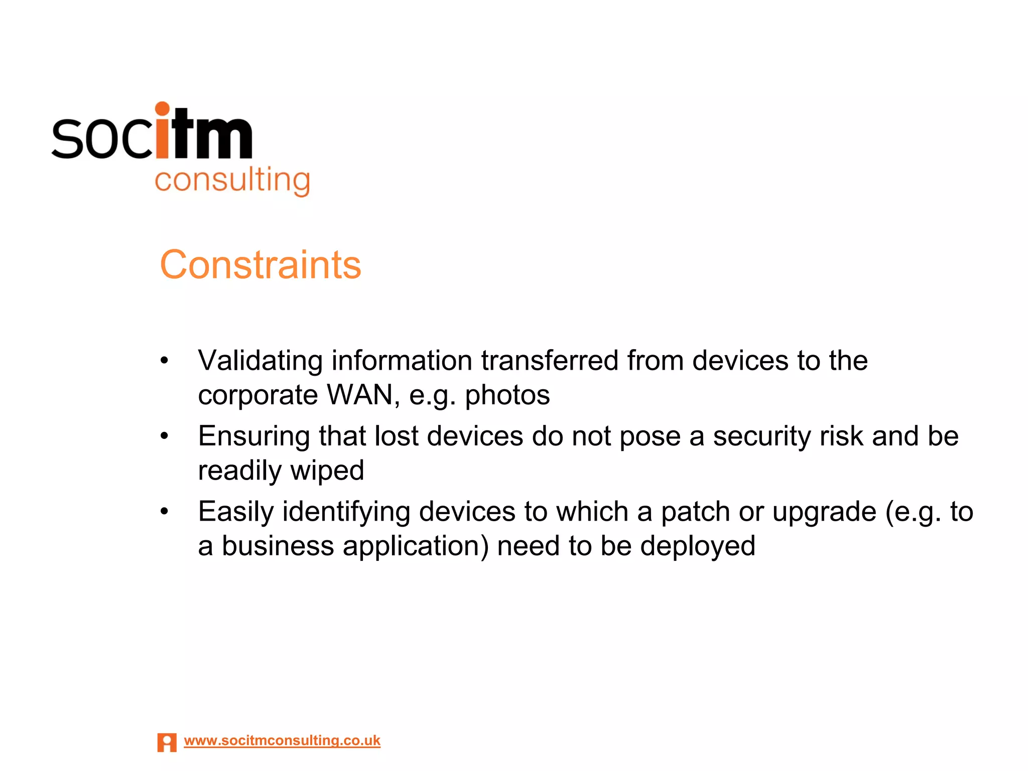 Constraints

•    Validating information transferred from devices to the
     corporate WAN, e.g. photos
•    Ensuring that lost devices do not pose a security risk and be
     readily wiped
•    Easily identifying devices to which a patch or upgrade (e.g. to
     a business application) need to be deployed




    www.socitmconsulting.co.uk
 