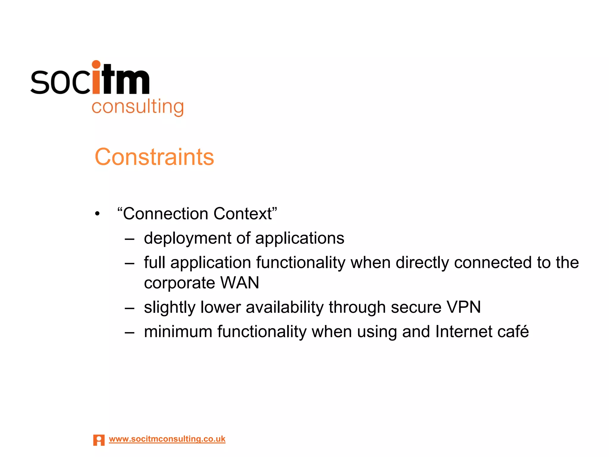 Constraints

•    “Connection Context”
      – deployment of applications
      – full application functionality when directly connected to the
        corporate WAN
      – slightly lower availability through secure VPN
      – minimum functionality when using and Internet café




    www.socitmconsulting.co.uk
 