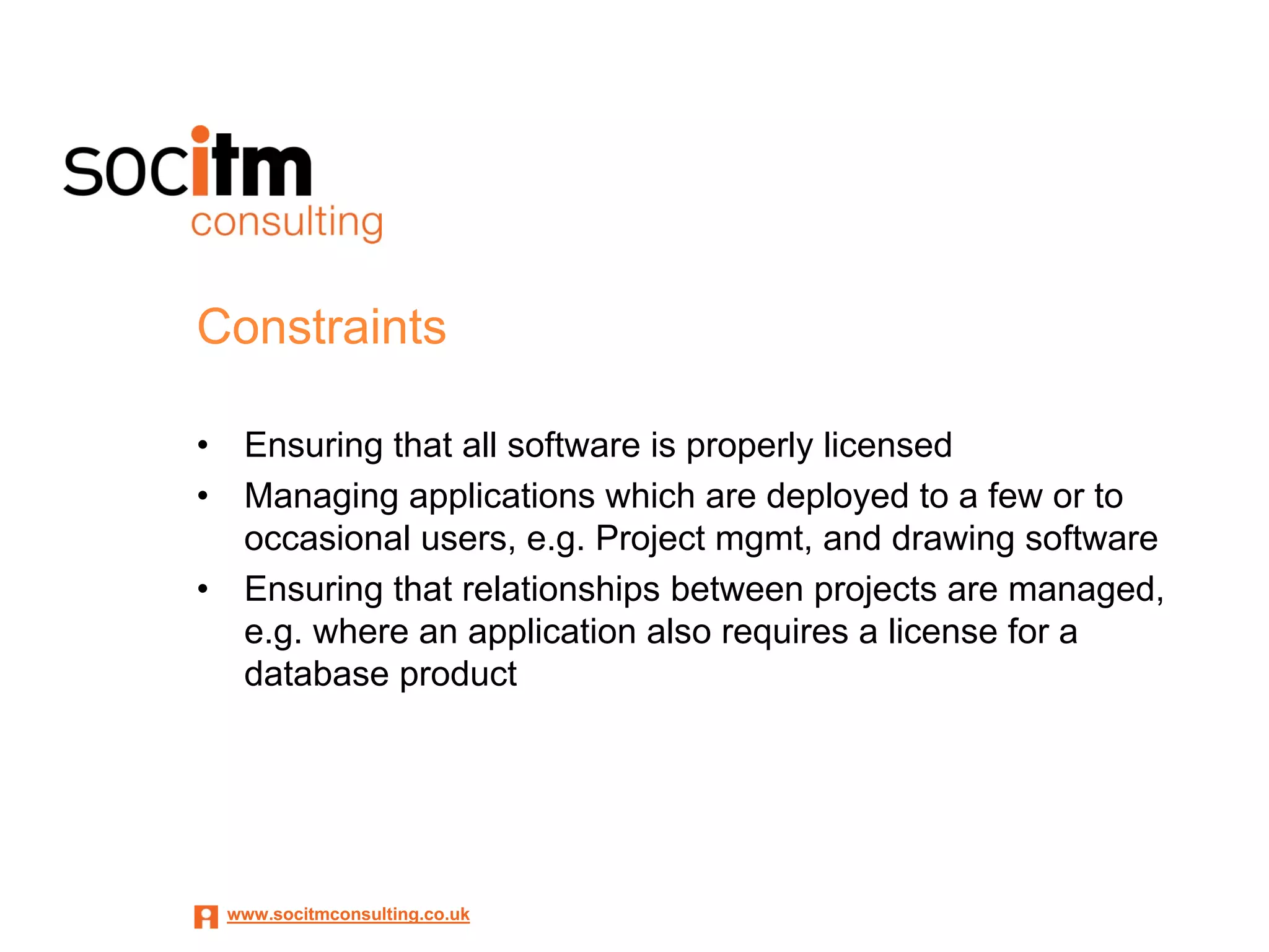 Constraints

•    Ensuring that all software is properly licensed
•    Managing applications which are deployed to a few or to
     occasional users, e.g. Project mgmt, and drawing software
•    Ensuring that relationships between projects are managed,
     e.g. where an application also requires a license for a
     database product




    www.socitmconsulting.co.uk
 