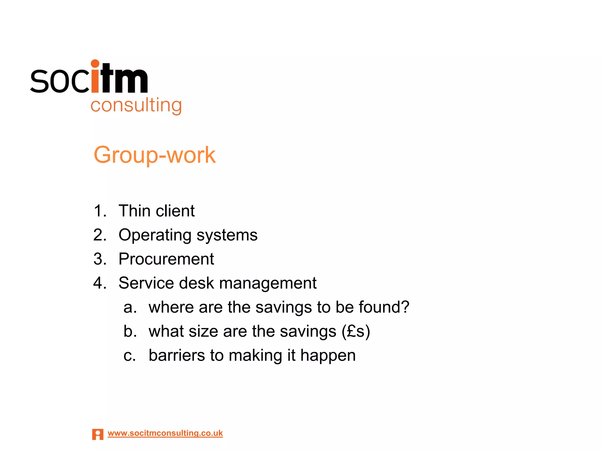 Group-work

1.     Thin client
2.     Operating systems
3.     Procurement
4.     Service desk management
       a. where are the savings to be found?
       b. what size are the savings (£s)
       c. barriers to making it happen



     www.socitmconsulting.co.uk
 