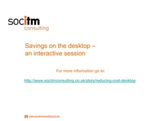 Savings on the desktop –
an interactive session

                         For more information go to:

http://www.socitmconsulting.co.uk/story/reducing-cost-desktop




  www.socitmconsulting.co.uk
 