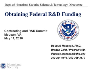 Dept. of Homeland Security Science & Technology Directorate


Obtaining Federal R&D Funding

Contracting and R&D Summit
McLean, VA
May 11, 2010

                                   Douglas Maughan, Ph.D.
                                   Branch Chief / Program Mgr.
                                   douglas.maughan@dhs.gov
                                   202-254-6145 / 202-360-3170
 
