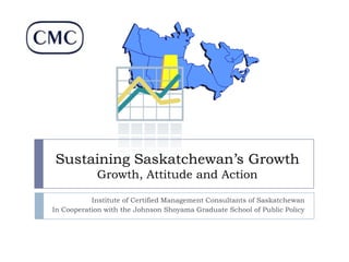Sustaining Saskatchewan’s Growth
Growth, Attitude and Action
Institute of Certified Management Consultants of Saskatchewan
In Cooperation with the Johnson Shoyama Graduate School of Public Policy

 