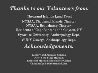 Thanks to our Volunteers from: Thousand Islands Land Trust NYSAA, Thousand Islands Chapter NYSAA, Beauchamp Chapter  Residents of Cape Vincent and Clayton, NY Syracuse University, Anthropology Dept. SUNY Oswego, Anthropology Dept. Acknowledgements: Library and Archives Canada New  York State Museum Rochester Museum and Science Center Chesapeake Environmental, Inc. 