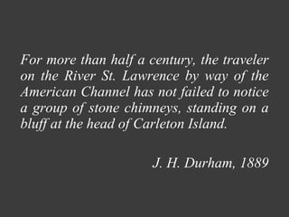 For more than half a century, the traveler on the River St. Lawrence by way of the American Channel has not failed to notice a group of stone chimneys, standing on a bluff at the head of Carleton Island.  J. H. Durham, 1889 