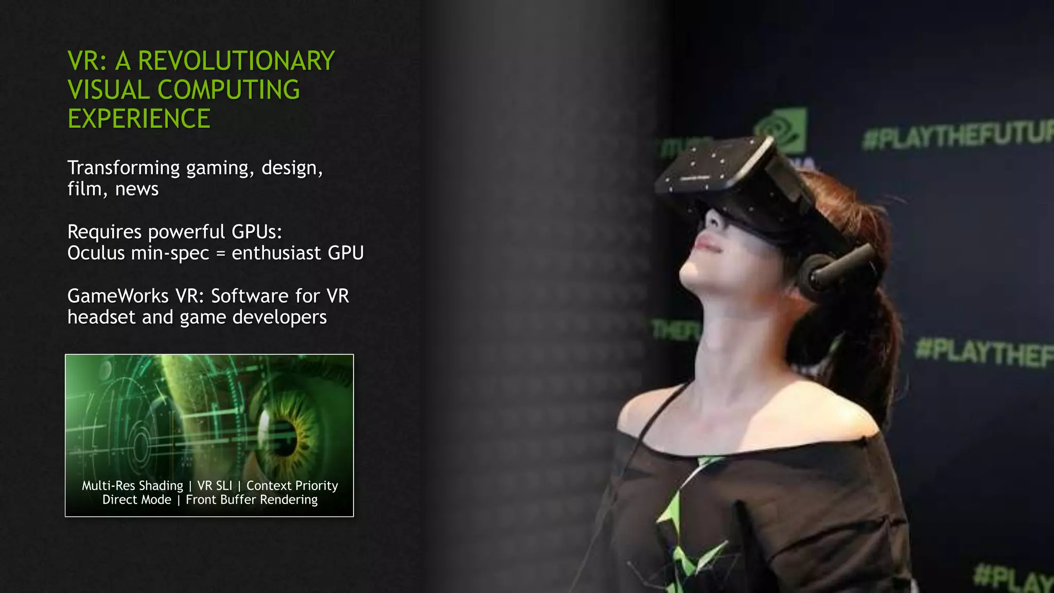 Multi-Res Shading | VR SLI | Context Priority
Direct Mode | Front Buffer Rendering
VR: A REVOLUTIONARY
VISUAL COMPUTING
EXPERIENCE
Transforming gaming, design,
film, news
Requires powerful GPUs:
Oculus min-spec = enthusiast GPU
GameWorks VR: Software for VR
headset and game developers
 