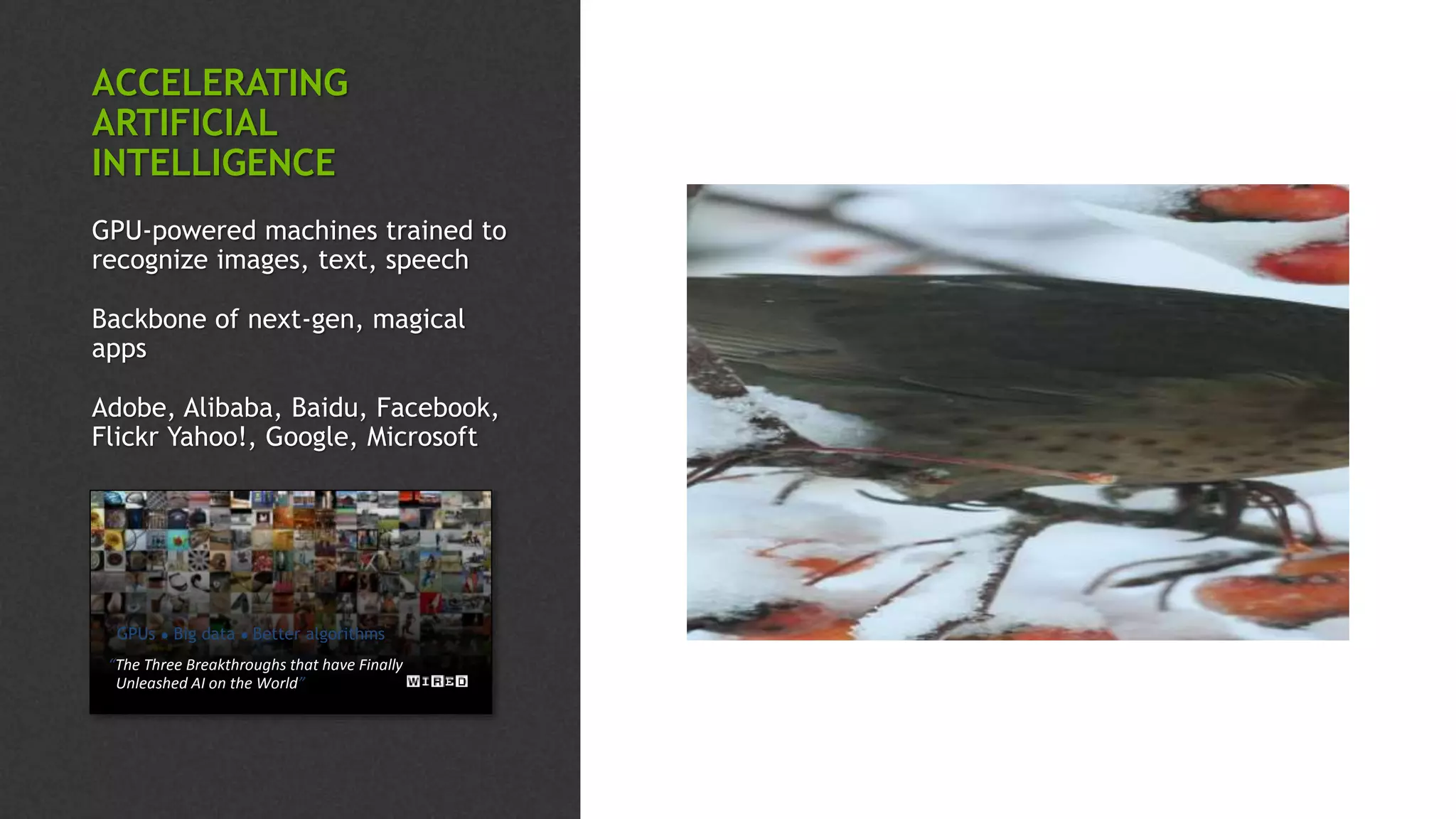 “The Three Breakthroughs that have Finally
Unleashed AI on the World”
GPUs ● Big data ● Better algorithms
“a bird perched on a branch of a tree”
ACCELERATING
ARTIFICIAL
INTELLIGENCE
GPU-powered machines trained to
recognize images, text, speech
Backbone of next-gen, magical
apps
Adobe, Alibaba, Baidu, Facebook,
Flickr Yahoo!, Google, Microsoft
 