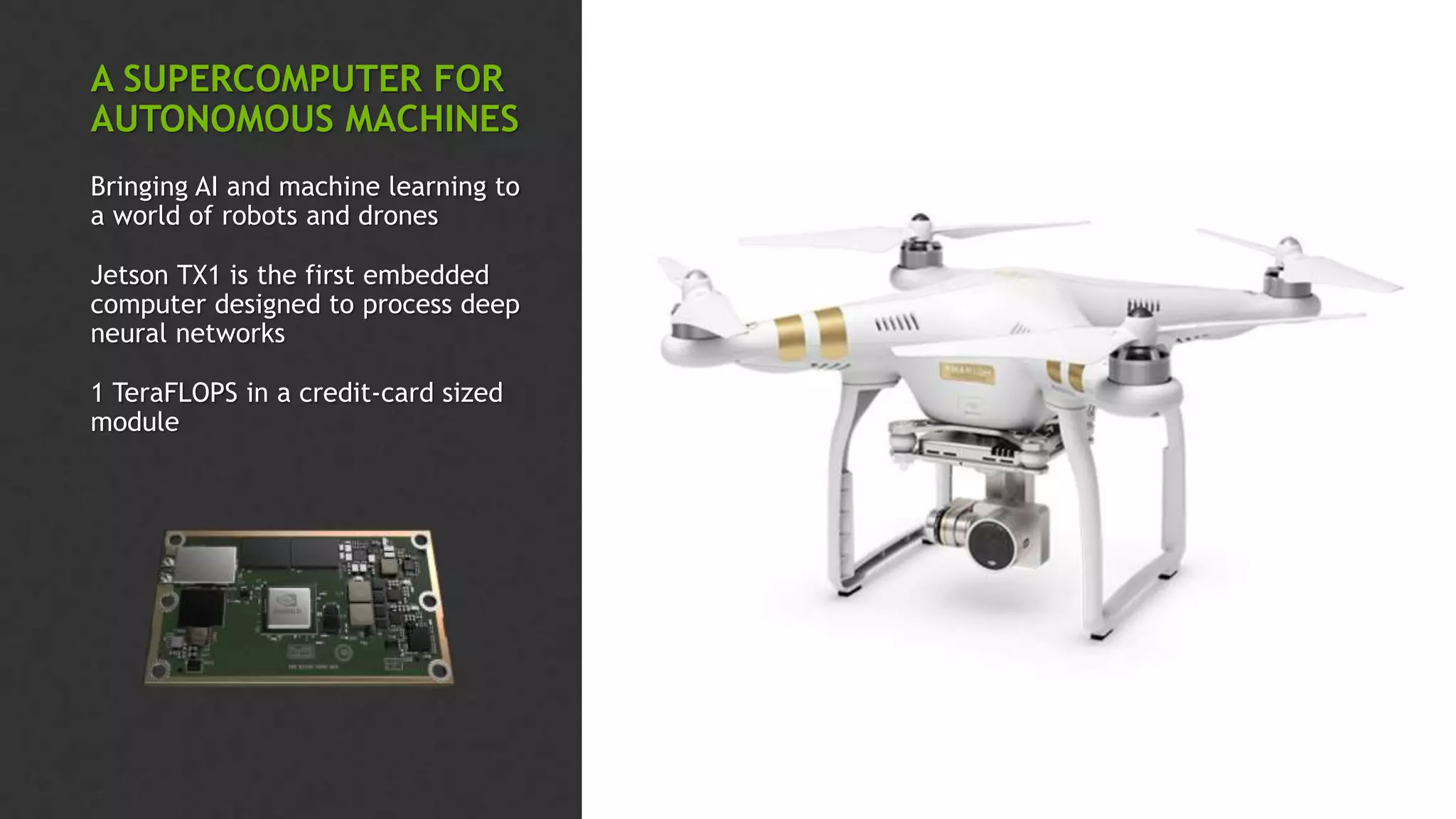 A SUPERCOMPUTER FOR
AUTONOMOUS MACHINES
Bringing AI and machine learning to
a world of robots and drones
Jetson TX1 is the first embedded
computer designed to process deep
neural networks
1 TeraFLOPS in a credit-card sized
module
 