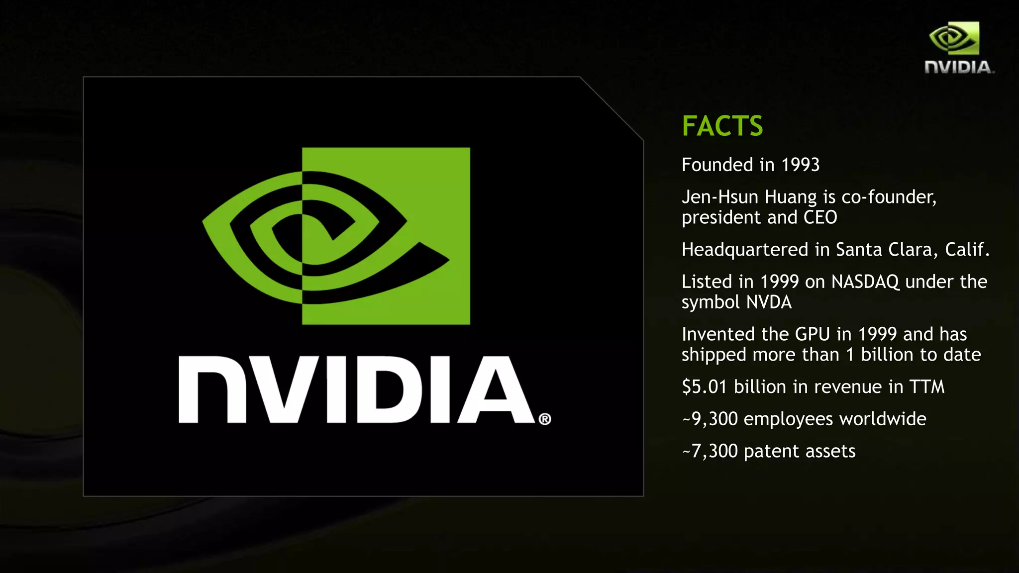FACTS
Founded in 1993
Jen-Hsun Huang is co-founder,
president and CEO
Headquartered in Santa Clara, Calif.
Listed in 1999 on NASDAQ under the
symbol NVDA
Invented the GPU in 1999 and has
shipped more than 1 billion to date
$5.01 billion in revenue in TTM
~9,300 employees worldwide
~7,300 patent assets
 
