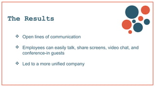The Results
 Open lines of communication
 Employees can easily talk, share screens, video chat, and
conference-in guests...