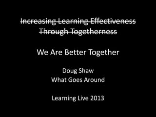 Increasing Learning Effectiveness
Through Togetherness
We Are Better Together
Doug Shaw
What Goes Around
Learning Live 2013
 