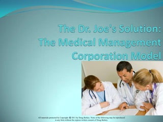 The Dr. Joe's Solution:  The Medical Management Corporation Model All materials protected by Copyright. ©2011 by Doug Berkey. None of the following may be reproduced  in any form without the express written consent of Doug Berkey. 
