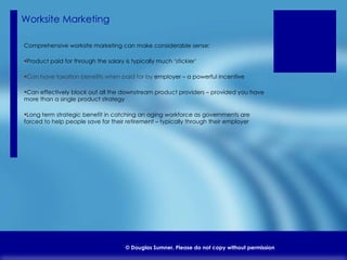 Worksite Marketing Comprehensive worksite marketing can make considerable sense: Product paid for through the salary is typically much ‘stickier’ Can have taxation benefits when paid for by  employer – a powerful incentive Can effectively block out all the downstream product providers – provided you have more than a single product strategy Long term strategic benefit in catching an aging workforce as governments are forced to help people save for their retirement – typically through their employer 