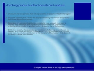 Matching products with channels and markets  Life insurers have expanded their value proposition to become ‘Wealth Managers’. The same pressures that caused this revamp are driving the need to expand and restructure distribution channels. Regardless of your current distribution strategy for your products you need to  respond  to a seemingly ever expanding range of distribution channels and understand their impact on product design  and potential for further sales. Distribution opportunities exists along a continuum of client types and there is no inherent reason why retail financial services co’s  should only operate in, or profit solely from, face to face distribution to the ‘top end’ of the market – It all depends on how you define your business. 