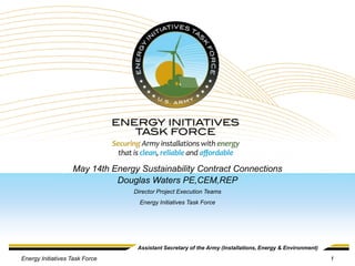 May 14th Energy Sustainability Contract Connections
                             Douglas Waters PE,CEM,REP
                                 Director Project Execution Teams
                                   Energy Initiatives Task Force




                                  Assistant Secretary of the Army (Installations, Energy & Environment)

Energy Initiatives Task Force                                                                             1
 