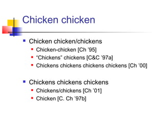 Chicken chicken
   Chicken chicken/chickens
       Chicken-chicken [Ch ’95]
       “Chickens” chickens [C&C ’97a]
       Chickens chickens chickens chickens [Ch ’00]

   Chickens chickens chickens
       Chickens/chickens [Ch ’01]
       Chicken [C. Ch ’97b]
 