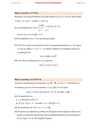 Θέμα Γ( μονάδες: 6+7+6+6)
Θεωρούμε τη συνεχή συνάρτηση f με πεδίο ορισμού το  0, για την οποία ισχύει:
  f x 1 x xln x  για κάθε  x 0, 
Γ1. Να αποδείξετε ότι  
   
x ln x
, x 0,1 1,
f x 1 x
1 , x=1

  
 

και ότι  f x 0 για κάθε x 0
Γ2. Να αποδείξετε ότι η f δεν έχει κρίσιμα σημεία
Γ3. Έστω Ω το χωρίο που περικλείεται από τη γραφική παράσταση της f τον άξονα
x x και τις ευθείες x 2,x 3  . Αν Ε(Ω) το εμβαδόν του παραπάνω χωρίου Ω ,
να αποδείξετε ότι:
 ln 4 E Ω ln3 3 
Γ4. Να λυθεί στο διάστημα  0, η εξίσωση:
     2 3 4
2f x f x f x 
Θέμα Δ( μονάδες: (3+2)+8+6+6)
Δίνονται οι παραγωγίσιμες συναρτήσεις f,g : R R με  f 1 1 . H σύνθεση της
συνάρτησης g με την f είναι συνάρτηση 1-1, με  g 0 0 και ισχύει:
        2
g x x f x g x f x x 0      για κάθε xR .
Δ1. Να αποδείξετε ότι:
ι. η συνάρτηση g είναι 1-1
ιι.     2
xf x f x x    για κάθε    x ,0 0,  
Δ2. Να αποδείξετε ότι   2
f x 2x x , x  R
Δ3. Να βρείτε την εξίσωση της ευθείας που διέρχεται από την αρχή των αξόνων και
χωρίζει το χωρίο που περικλείεται από τη γραφική παράσταση της συνάρτησης f
και τον άξονα x x σε δύο ισεμβαδικά χωρία.
02.05.2018 Αποκλειστικά στο lisari.blogspot.gr Page 3 of 4
 