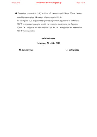 Δ4. Θεωρούμε το σημείο  A κ,0 με 0 κ 1  , και το σημείο Β του άξονα x x ώστε
το ευθύγραμμο τμήμα ΑΒ να έχει μέσο το σημείο Ε(1,0)
Αν τα σημεία Γ, Δ ανήκουν στη γραφική παράσταση της f ώστε το ορθογώνιο
ΑΒΓΔ να είναι εγγεγραμμένο μεταξύ της γραφικής παράστασης της f και του
άξονα x x , να βρείτε για ποια τιμή του κ με 0 κ 1  το εμβαδόν του ορθογωνίου
ΑΒΓΔ γίνεται μέγιστο.
καλή επιτυχία
Μαρούσι 30 – 04 - 2018
Ο Διευθυντής Οι καθηγητές
02.05.2018 Αποκλειστικά στο lisari.blogspot.gr Page 4 of 4
 