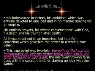 La-Martine.. His forbearance in victory, his ambition, which was entirely devoted to one idea and in no manner striving for an empire;  His endless prayers, his mystic conversations *  with God, his death and his triumph after death;  All these attest not to an imposture but to a firm conviction which gave him the power to restore a true belief.  This true belief was two-fold,  the unity of God and the immateriality of God; the former telling what God is, the latter telling what God is not;  the one overthrowing false gods with the sword, the other starting an idea with the words.   *   Receiving revelation from God as such as Prophets Abraham, Moses and Jesus experienced   