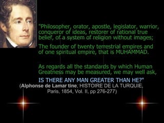 "Philosopher, orator, apostle, legislator, warrior, conqueror of ideas, restorer of rational true belief, of a system of religion without images;  The founder of twenty terrestrial empires and of one spiritual empire, that is MUHAMMAD. As regards all the standards by which Human Greatness may be measured, we may well ask,   IS THERE ANY MAN GREATER THAN HE?" ( Alphonse de Lamar tine , HISTOIRE DE LA TURQUIE,  Paris, 1854, Vol. II, pp 276-277) 