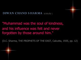 DIWAN CHAND SHARMA  wrote: "Muhammad was the soul of kindness,  and his influence was felt and never forgotten by those around him."  (D.C. Sharma, THE PROPHETS OF THE EAST, Calcutta, 1935, pp. 12) 