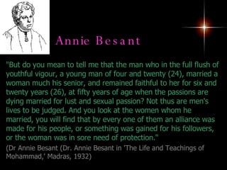 Annie Besant   "But do you mean to tell me that the man who in the full flush of youthful vigour, a young man of four and twenty (24), married a woman much his senior, and remained faithful to her for six and twenty years (26), at fifty years of age when the passions are dying married for lust and sexual passion? Not thus are men's lives to be judged. And you look at the women whom he married, you will find that by every one of them an alliance was made for his people, or something was gained for his followers, or the woman was in sore need of protection."    ( Dr Annie Besant (Dr. Annie Besant in 'The Life and Teachings of Mohammad,' Madras, 1932) 