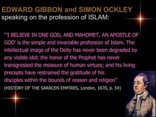 EDWARD GIBBON and SIMON OCKLEY   speaking on the profession of ISLAM: “’ I BELIEVE IN ONE GOD, AND MAHOMET, AN APOSTLE OF GOD’ is the simple and invariable profession of Islam. The intellectual image of the Deity has never been degraded by any visible idol; the honor of the Prophet has never transgressed the measure of human virtues; and his living precepts have restrained the gratitude of his  disciples within the bounds of reason and religion”   (HISTORY OF THE SARACEN EMPIRES, London, 1870, p. 54) 